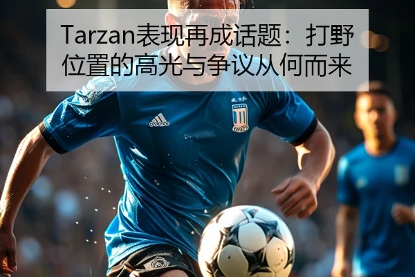 Tarzan表现再成话题：打野位置的高光与争议从何而来